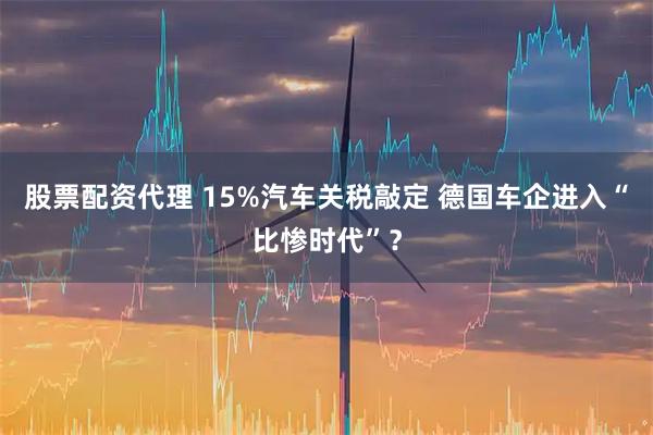 股票配资代理 15%汽车关税敲定 德国车企进入“比惨时代”？
