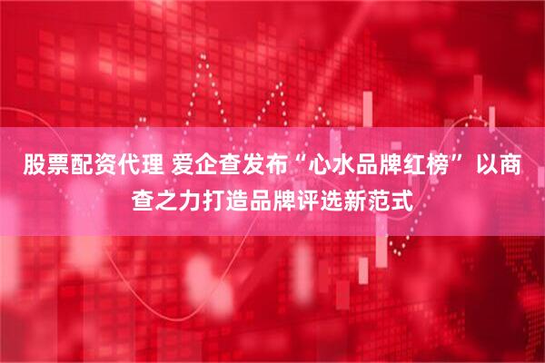 股票配资代理 爱企查发布“心水品牌红榜” 以商查之力打造品牌评选新范式