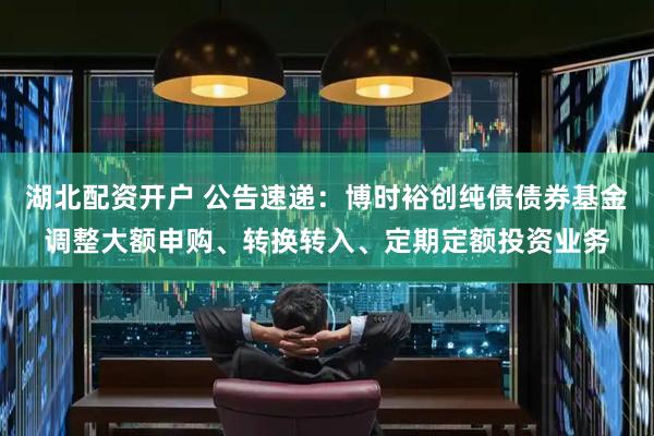 湖北配资开户 公告速递：博时裕创纯债债券基金调整大额申购、转换转入、定期定额投资业务