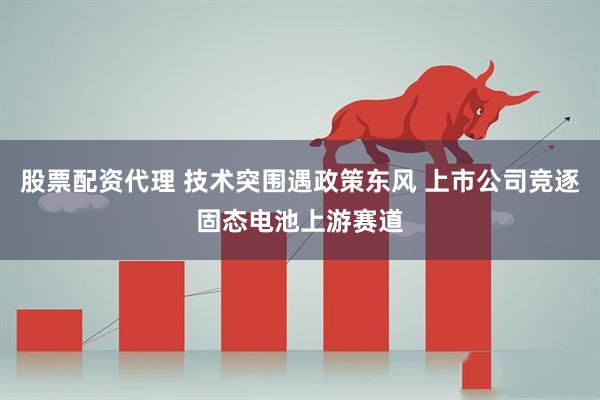 股票配资代理 技术突围遇政策东风 上市公司竞逐固态电池上游赛道