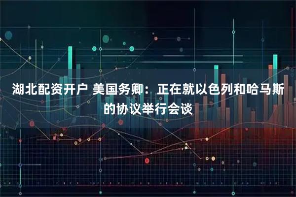 湖北配资开户 美国务卿：正在就以色列和哈马斯的协议举行会谈