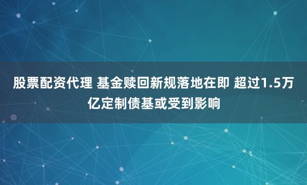 股票配资代理 基金赎回新规落地在即 超过1.5万亿定制债基或受到影响