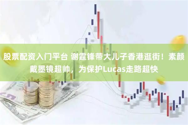 股票配资入门平台 谢霆锋带大儿子香港逛街！素颜戴墨镜超帅，为保护Lucas走路超快