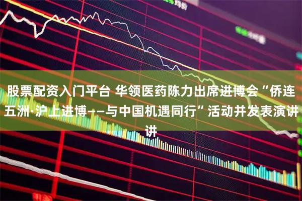 股票配资入门平台 华领医药陈力出席进博会“侨连五洲·沪上进博——与中国机遇同行”活动并发表演讲