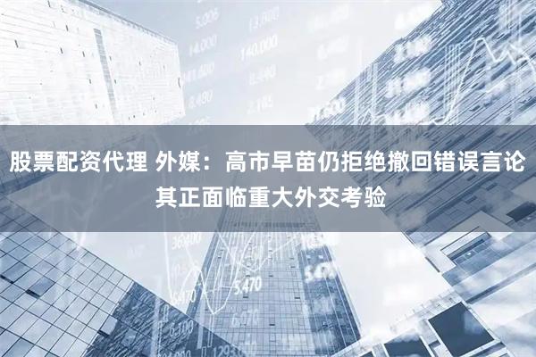 股票配资代理 外媒：高市早苗仍拒绝撤回错误言论 其正面临重大外交考验