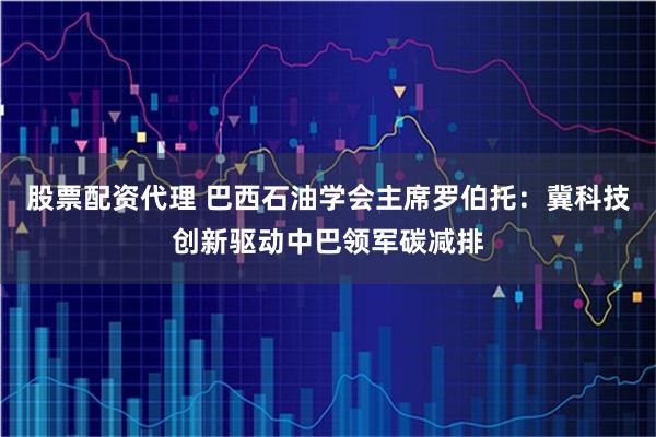 股票配资代理 巴西石油学会主席罗伯托：冀科技创新驱动中巴领军碳减排