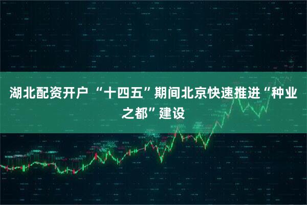 湖北配资开户 “十四五”期间北京快速推进“种业之都”建设