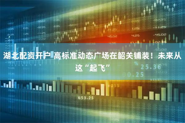 湖北配资开户 高标准动态广场在韶关铺装！未来从这“起飞”