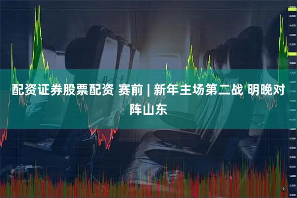 配资证券股票配资 赛前 | 新年主场第二战 明晚对阵山东