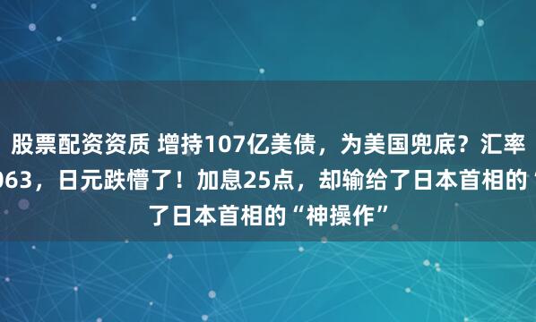 股票配资资质 增持107亿美债，为美国兜底？汇率跌至0.0063，日元跌懵了！加息25点，却输给了日本首相的“神操作”