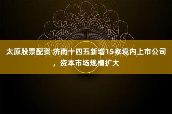 太原股票配资 济南十四五新增15家境内上市公司，资本市场规模扩大