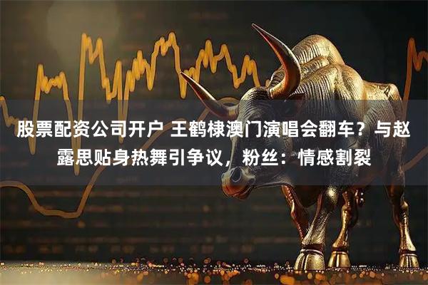 股票配资公司开户 王鹤棣澳门演唱会翻车？与赵露思贴身热舞引争议，粉丝：情感割裂