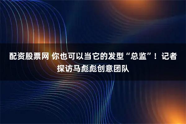 配资股票网 你也可以当它的发型“总监”！记者探访马彪彪创意团队