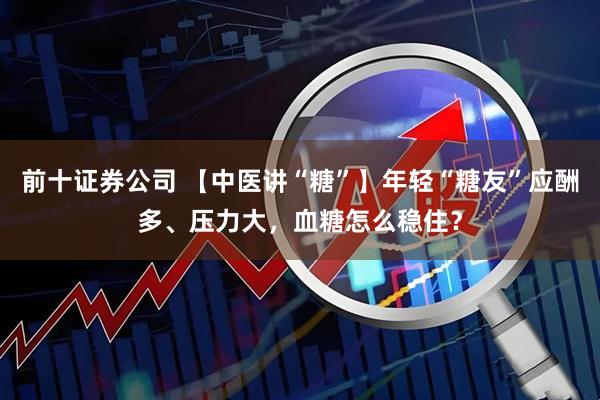 前十证券公司 【中医讲“糖”】年轻“糖友”应酬多、压力大，血糖怎么稳住？
