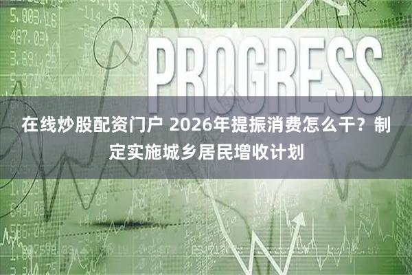 在线炒股配资门户 2026年提振消费怎么干？制定实施城乡居民增收计划