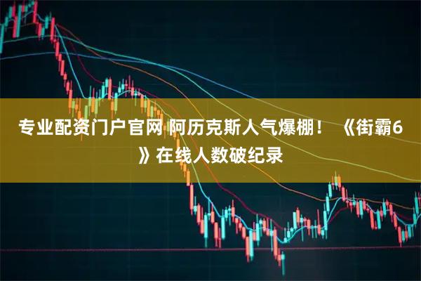 专业配资门户官网 阿历克斯人气爆棚！ 《街霸6》在线人数破纪录