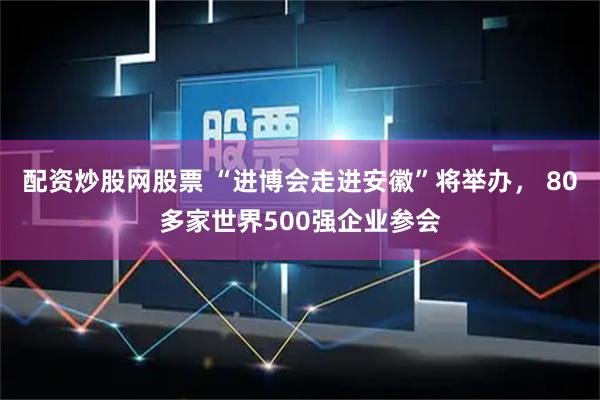 配资炒股网股票 “进博会走进安徽”将举办， 80多家世界500强企业参会