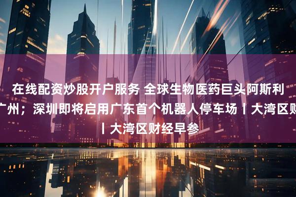 在线配资炒股开户服务 全球生物医药巨头阿斯利康落子广州；深圳即将启用广东首个机器人停车场丨大湾区财经早参