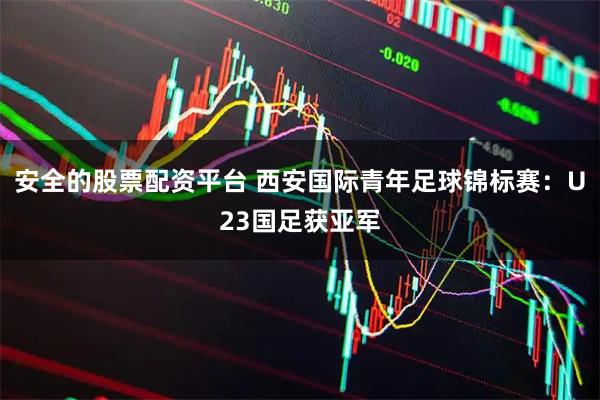 安全的股票配资平台 西安国际青年足球锦标赛：U23国足获亚军