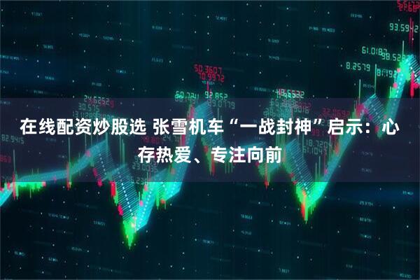 在线配资炒股选 张雪机车“一战封神”启示：心存热爱、专注向前