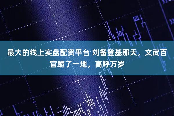 最大的线上实盘配资平台 刘备登基那天，文武百官跪了一地，高呼万岁