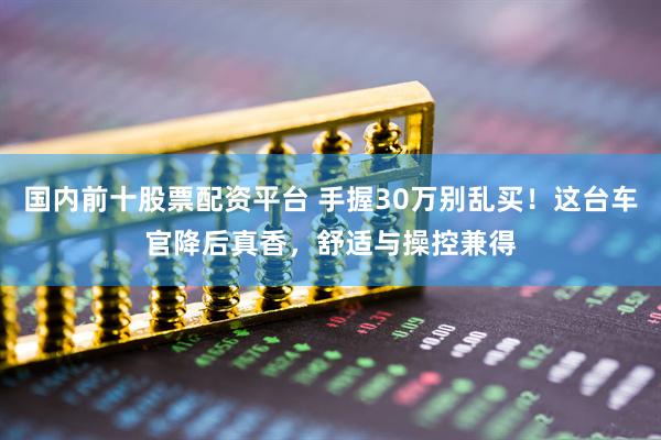 国内前十股票配资平台 手握30万别乱买！这台车官降后真香，舒适与操控兼得