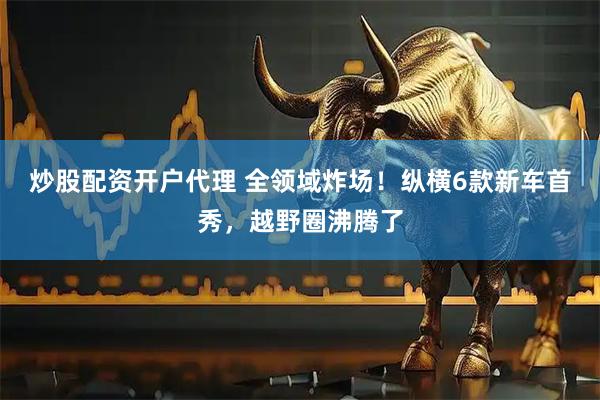 炒股配资开户代理 全领域炸场！纵横6款新车首秀，越野圈沸腾了