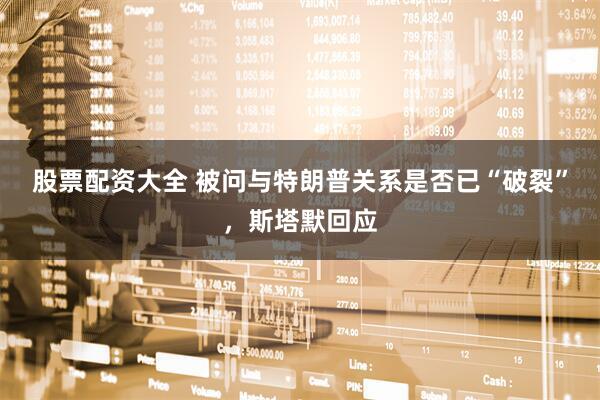 股票配资大全 被问与特朗普关系是否已“破裂”，斯塔默回应