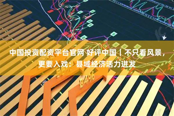 中国投资配资平台官网 好评中国｜不只看风景，更要入戏：县域经济活力迸发