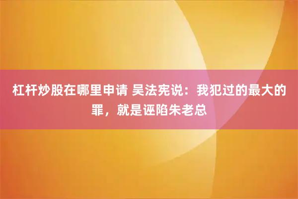 杠杆炒股在哪里申请 吴法宪说：我犯过的最大的罪，就是诬陷朱老总
